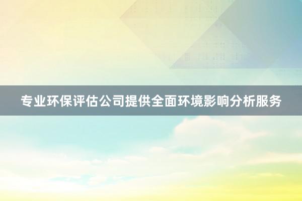 专业环保评估公司提供全面环境影响分析服务