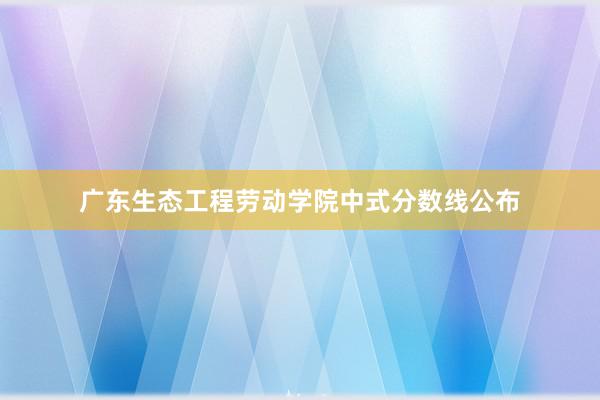 广东生态工程劳动学院中式分数线公布